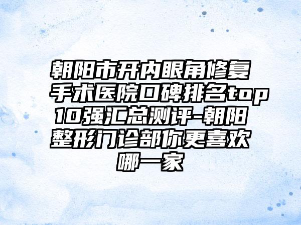 朝阳市开内眼角修复手术医院口碑排名top10强汇总测评-朝阳整形门诊部你更喜欢哪一家