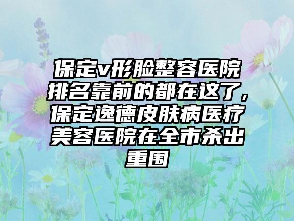 保定v形脸整容医院排名靠前的都在这了,保定逸德皮肤病医疗美容医院在全市杀出重围