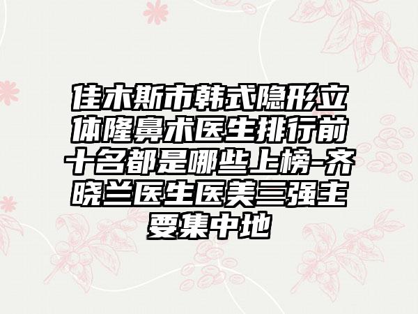 佳木斯市韩式隐形立体隆鼻术医生排行前十名都是哪些上榜-齐晓兰医生医美三强主要集中地