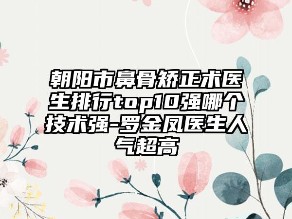 朝阳市鼻骨矫正术医生排行top10强哪个技术强-罗金凤医生人气超高