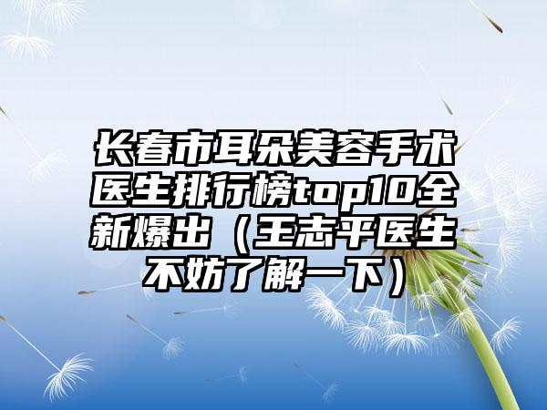 长春市耳朵美容手术医生排行榜top10全新爆出（王志平医生不妨了解一下）