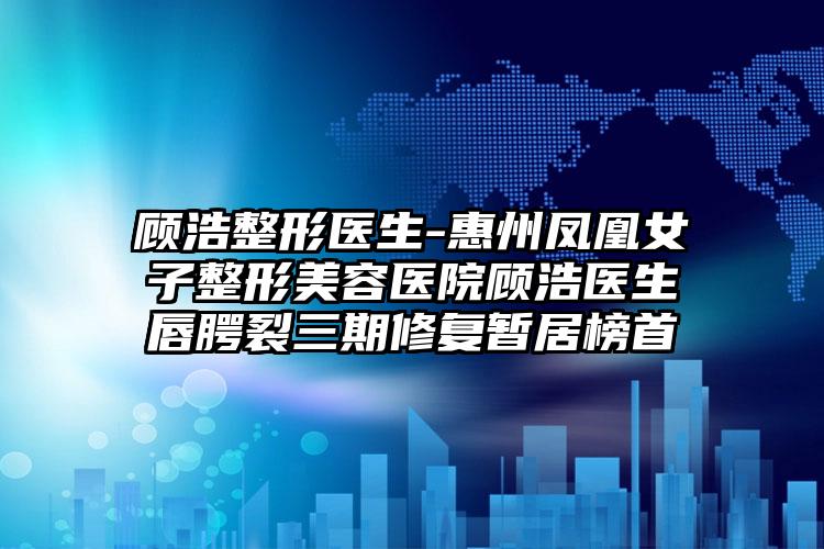 顾浩整形医生-惠州凤凰女子整形美容医院顾浩医生唇腭裂三期修复暂居榜首