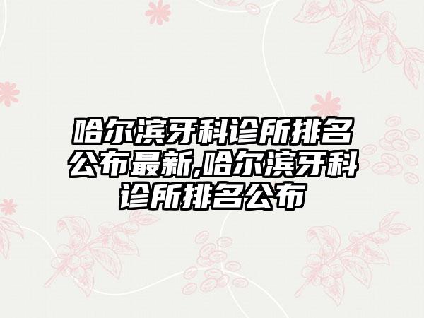 哈尔滨牙科诊所排名公布非常新,哈尔滨牙科诊所排名公布