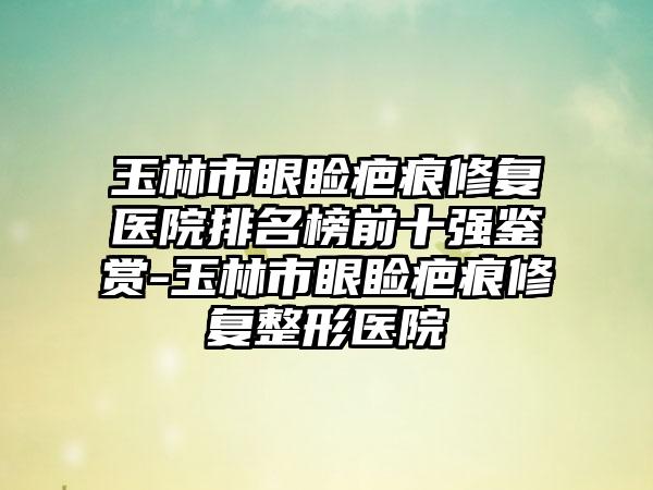 玉林市眼睑疤痕修复医院排名榜前十强鉴赏-玉林市眼睑疤痕修复整形医院