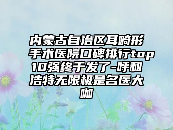 内蒙古自治区耳畸形手术医院口碑排行top10强终于发了-呼和浩特无限极是名医大咖