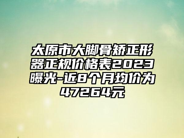 太原市大脚骨矫正形器正规价格表2023曝光-近8个月均价为47264元