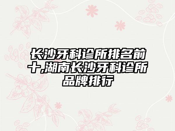 长沙牙科诊所排名前十,湖南长沙牙科诊所品牌排行