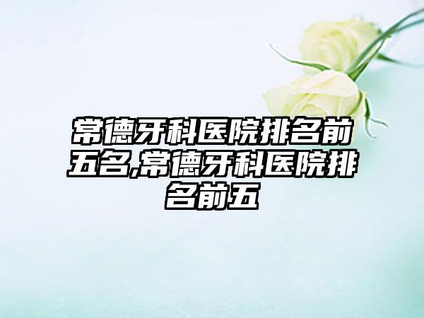 常德牙科医院排名前五名,常德牙科医院排名前五