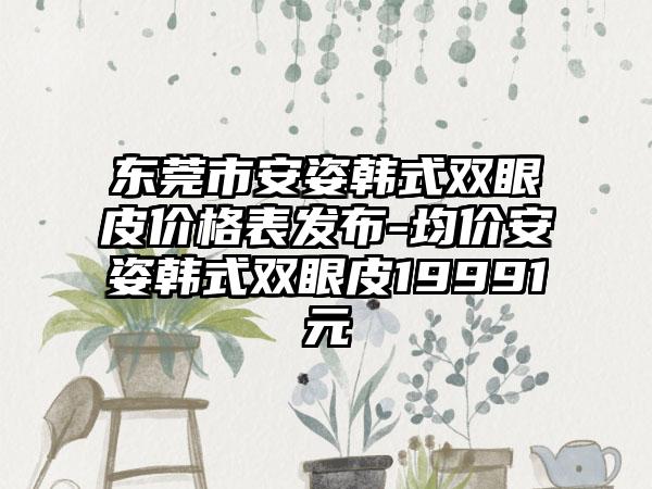 东莞市安姿韩式双眼皮价格表发布-均价安姿韩式双眼皮19991元