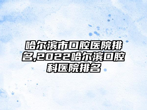 哈尔滨市口腔医院排名,2022哈尔滨口腔科医院排名