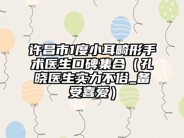 许昌市1度小耳畸形手术医生口碑集合（孔晓医生实力不俗_备受喜爱）