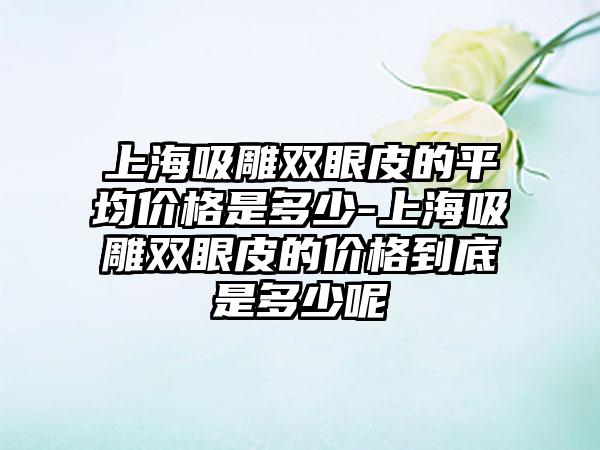 上海吸雕双眼皮的平均价格是多少-上海吸雕双眼皮的价格到底是多少呢
