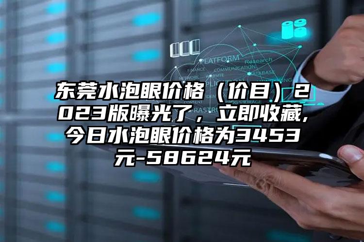 东莞水泡眼价格（价目）2023版曝光了，立即收藏,今日水泡眼价格为3453元-58624元