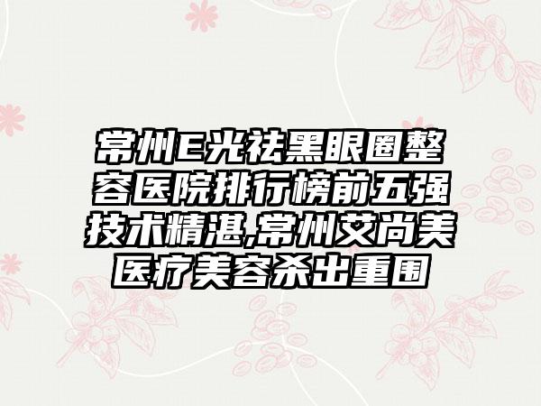 常州E光祛黑眼圈整容医院排行榜前五强技术不错,常州艾尚美医疗美容杀出重围