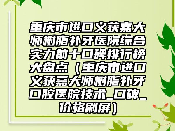 重庆市进口义获嘉大师树脂补牙医院综合实力前十口碑排行榜大盘点（重庆市进口义获嘉大师树脂补牙口腔医院技术_口碑_价格刷屏）