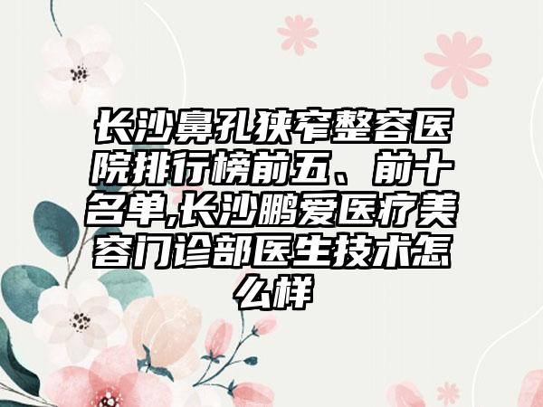 长沙鼻孔狭窄整容医院排行榜前五、前十名单,长沙鹏爱医疗美容门诊部医生技术怎么样