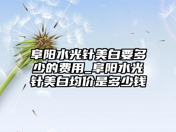 阜阳水光针美白要多少的费用_阜阳水光针美白均价是多少钱