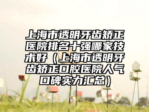 上海市透明牙齿矫正医院排名十强哪家技术好（上海市透明牙齿矫正口腔医院人气口碑实力汇总）