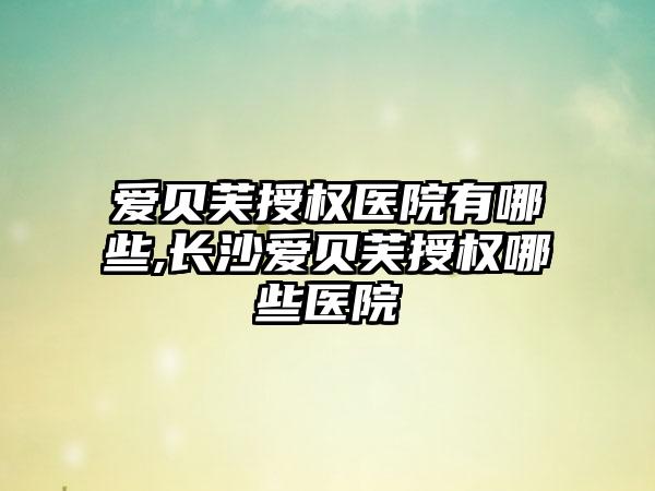 爱贝芙授权医院有哪些,长沙爱贝芙授权哪些医院