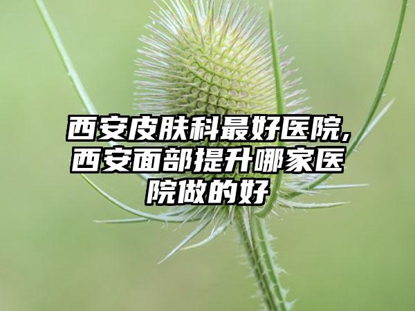 西安皮肤科较好医院,西安面部提升哪家医院做的好