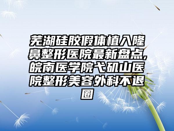 芜湖硅胶假体植入七元医院非常新盘点,皖南医学院弋矶山医院整形美容外科不退圈