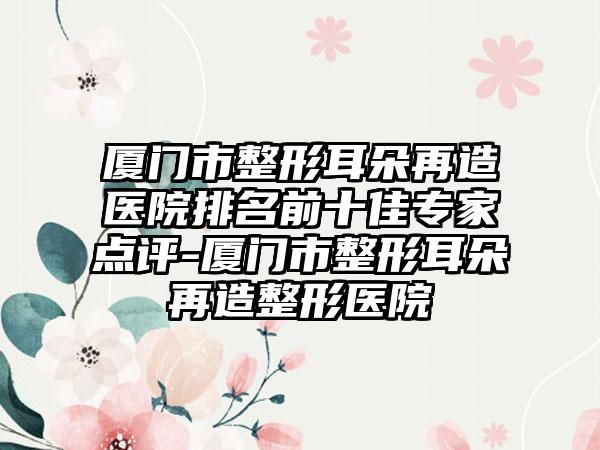 厦门市整形耳朵再造医院排名前十佳骨干医生点评-厦门市整形耳朵再造整形医院