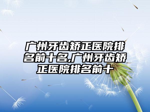 广州牙齿矫正医院排名前十名,广州牙齿矫正医院排名前十