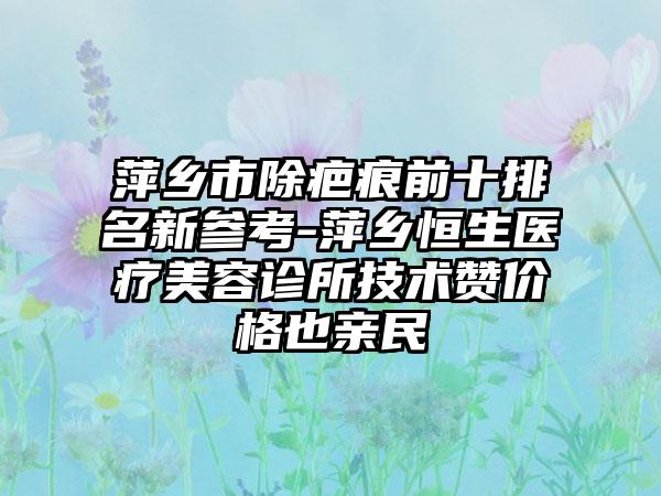 萍乡市除疤痕前十排名新参考-萍乡恒生医疗美容诊所技术赞价格也亲民