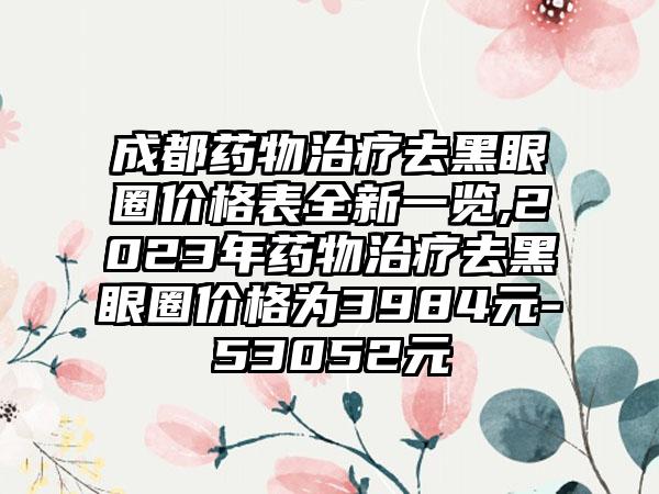 成都药物治疗去黑眼圈价格表全新一览,2023年药物治疗去黑眼圈价格为3984元-53052元