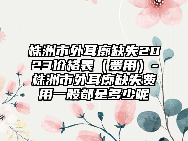 株洲市外耳廓缺失2023价格表（费用）-株洲市外耳廓缺失费用一般都是多少呢