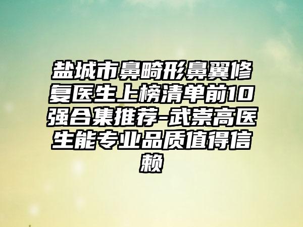 盐城市鼻畸形鼻翼修复医生上榜清单前10强合集推荐-武崇高医生能正规品质值得信赖