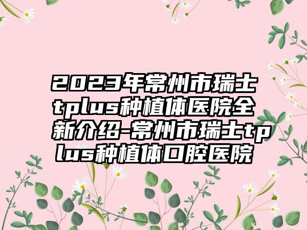 2023年常州市瑞士tplus种植体医院全新介绍-常州市瑞士tplus种植体口腔医院