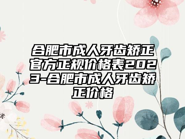 合肥市成人牙齿矫正官方正规价格表2023-合肥市成人牙齿矫正价格