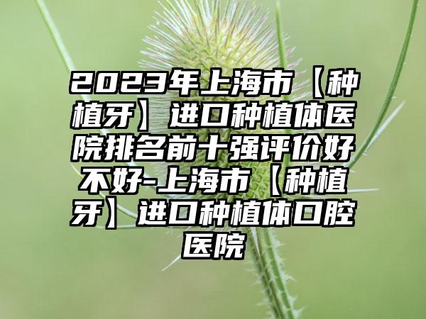 2023年上海市【种植牙】进口种植体医院排名前十强评价好不好-上海市【种植牙】进口种植体口腔医院