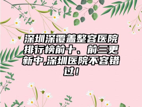 深圳深覆盖整容医院排行榜前十、前三更新中,深圳医院不容错过！