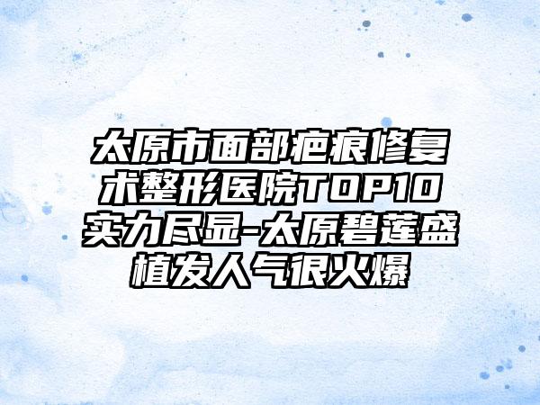 太原市面部疤痕修复术整形医院TOP10实力尽显-太原碧莲盛植发人气很火爆