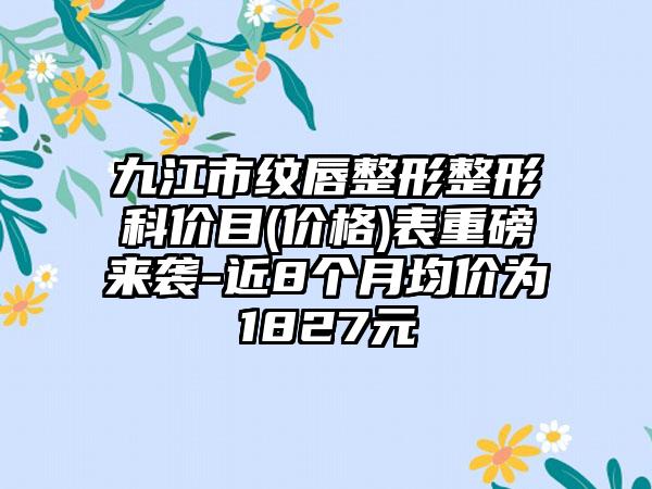 九江市纹唇整形整形科价目(价格)表重磅来袭-近8个月均价为1827元