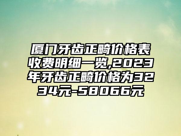 厦门牙齿正畸价格表收费明细一览,2023年牙齿正畸价格为3234元-58066元