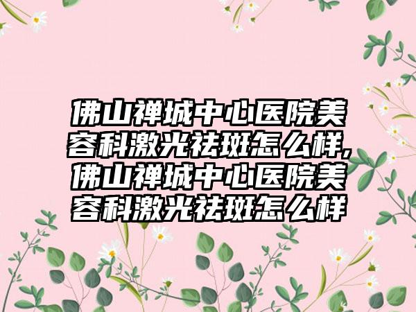 佛山禅城中心医院美容科激光祛斑怎么样,佛山禅城中心医院美容科激光祛斑怎么样