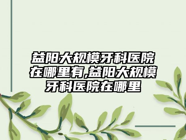 益阳大规模牙科医院在哪里有,益阳大规模牙科医院在哪里