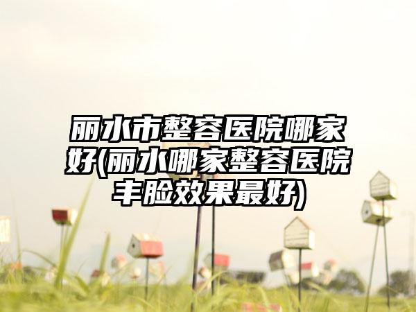 丽水市整容医院哪家好(丽水哪家整容医院丰脸成果较好)