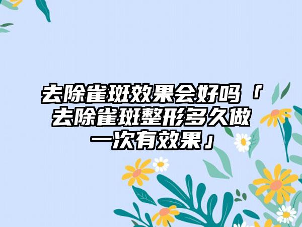 去除雀斑成果会好吗「去除雀斑整形多久做一次有成果」