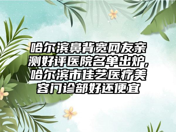 哈尔滨鼻背宽网友亲测好评医院名单出炉,哈尔滨市佳艺医疗美容门诊部好还便宜