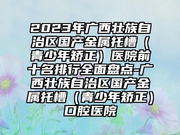 2023年广西壮族自治区国产金属托槽（青少年矫正）医院前十名排行多面盘点-广西壮族自治区国产金属托槽（青少年矫正）口腔医院