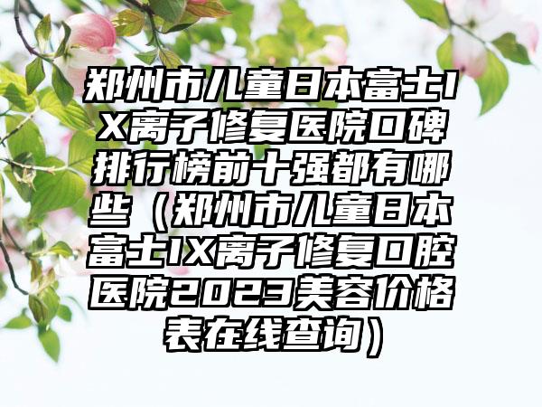 郑州市儿童日本富士IX离子修复医院口碑排行榜前十强都有哪些（郑州市儿童日本富士IX离子修复口腔医院2023美容价格表在线查询）