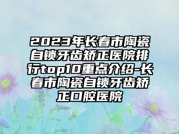 2023年长春市陶瓷自锁牙齿矫正医院排行top10重点介绍-长春市陶瓷自锁牙齿矫正口腔医院