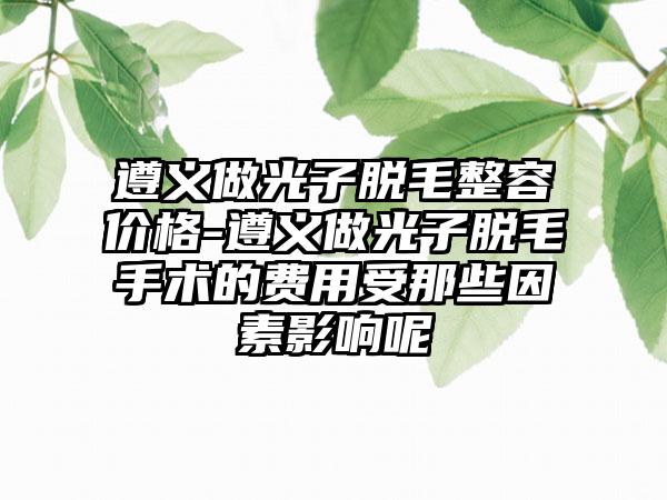 遵义做光子脱毛整容价格-遵义做光子脱毛手术的费用受那些因素影响呢