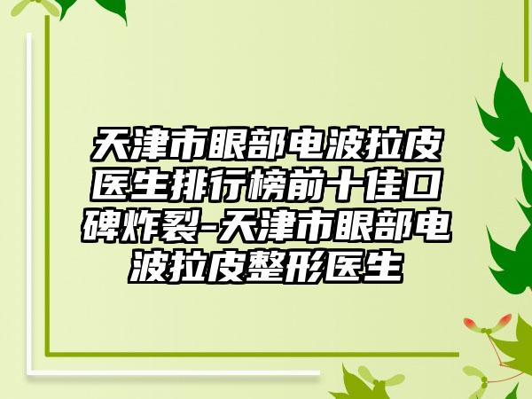 天津市眼部电波拉皮医生排行榜前十佳口碑炸裂-天津市眼部电波拉皮整形医生