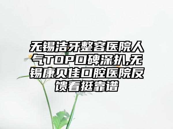 无锡洁牙整容医院人气TOP口碑深扒,无锡康贝佳口腔医院反馈看挺靠谱