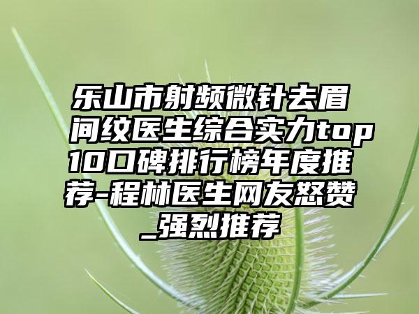 乐山市射频微针去眉间纹医生综合实力top10口碑排行榜年度推荐-程林医生网友怒赞_强烈推荐